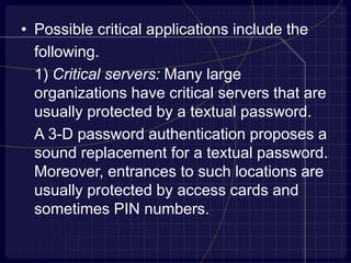 • Possible critical applications include the
following.
1) Critical servers: Many large
organizations have critical servers that are
usually protected by a textual password.
A 3-D password authentication proposes a
sound replacement for a textual password.
Moreover, entrances to such locations are
usually protected by access cards and
sometimes PIN numbers.
 