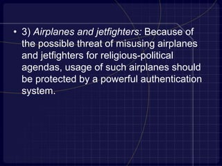 • 3) Airplanes and jetfighters: Because of
the possible threat of misusing airplanes
and jetfighters for religious-political
agendas, usage of such airplanes should
be protected by a powerful authentication
system.
 