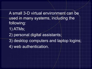 A small 3-D virtual environment can be
used in many systems, including the
following:
1) ATMs;
2) personal digital assistants;
3) desktop computers and laptop logins;
4) web authentication.
 