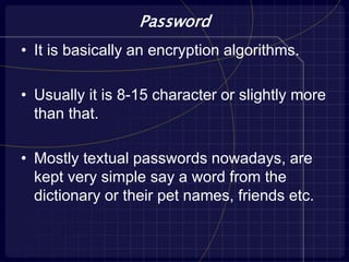 Password
• It is basically an encryption algorithms.
• Usually it is 8-15 character or slightly more
than that.
• Mostly textual passwords nowadays, are
kept very simple say a word from the
dictionary or their pet names, friends etc.
 
