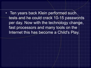 • Ten years back Klein performed such
tests and he could crack 10-15 passwords
per day. Now with the technology change,
fast processors and many tools on the
Internet this has become a Child's Play.
 