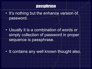 passphrase
• It’s nothing but the enhance version of
password.
• Usually it is a combination of words or
simply collection of password in proper
sequence is passphrase.
• It contains any well known thought also.
 