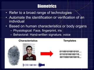 Biometrics
• Refer to a broad range of technologies
• Automate the identification or verification of an
individual
• Based on human characteristics or body organs
– Physiological: Face, fingerprint, iris
– Behavioral: Hand-written signature, voice
Characteristics
011001010010101…
011010100100110…
001100010010010...
Templates
 
