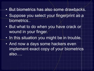 • But biometrics has also some drawbacks.
• Suppose you select your fingerprint as a
biometrics..
• But what to do when you have crack or
wound in your finger.
• In this situation you might be in trouble.
• And now a days some hackers even
implement exact copy of your biometrics
also….
 