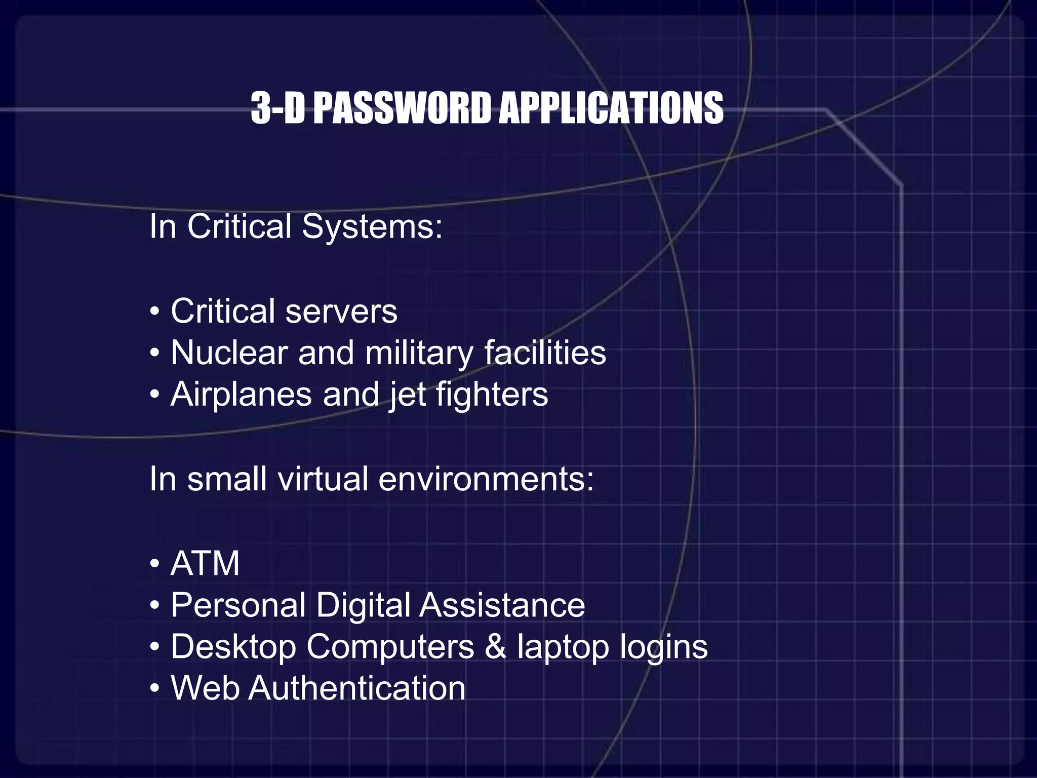 3-D PASSWORD APPLICATIONS
In Critical Systems:
• Critical servers
• Nuclear and military facilities
• Airplanes and jet fighters
In small virtual environments:
• ATM
• Personal Digital Assistance
• Desktop Computers & laptop logins
• Web Authentication
 