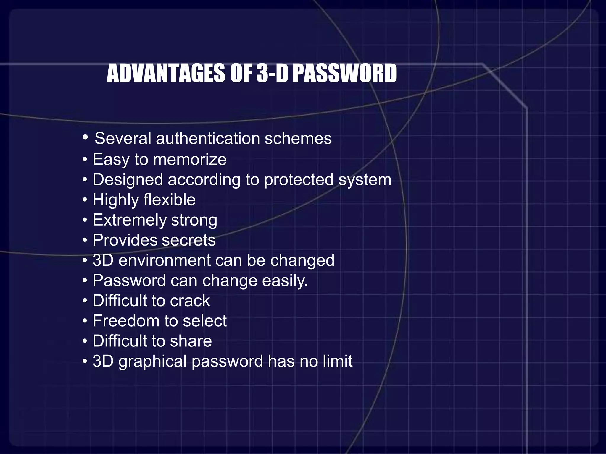 ADVANTAGES OF 3-D PASSWORD
• Several authentication schemes
• Easy to memorize
• Designed according to protected system
• Highly flexible
• Extremely strong
• Provides secrets
• 3D environment can be changed
• Password can change easily.
• Difficult to crack
• Freedom to select
• Difficult to share
• 3D graphical password has no limit
 