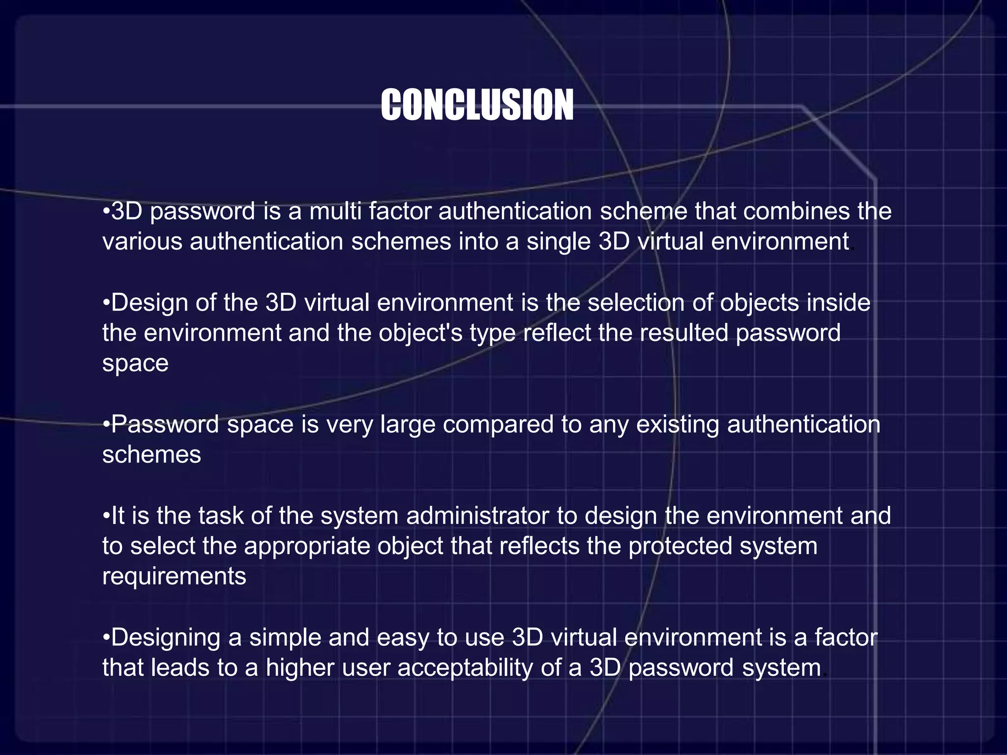 CONCLUSION
•3D password is a multi factor authentication scheme that combines the
various authentication schemes into a single 3D virtual environment.
•Design of the 3D virtual environment is the selection of objects inside
the environment and the object's type reflect the resulted password
space
•Password space is very large compared to any existing authentication
schemes
•It is the task of the system administrator to design the environment and
to select the appropriate object that reflects the protected system
requirements
•Designing a simple and easy to use 3D virtual environment is a factor
that leads to a higher user acceptability of a 3D password system.
 
