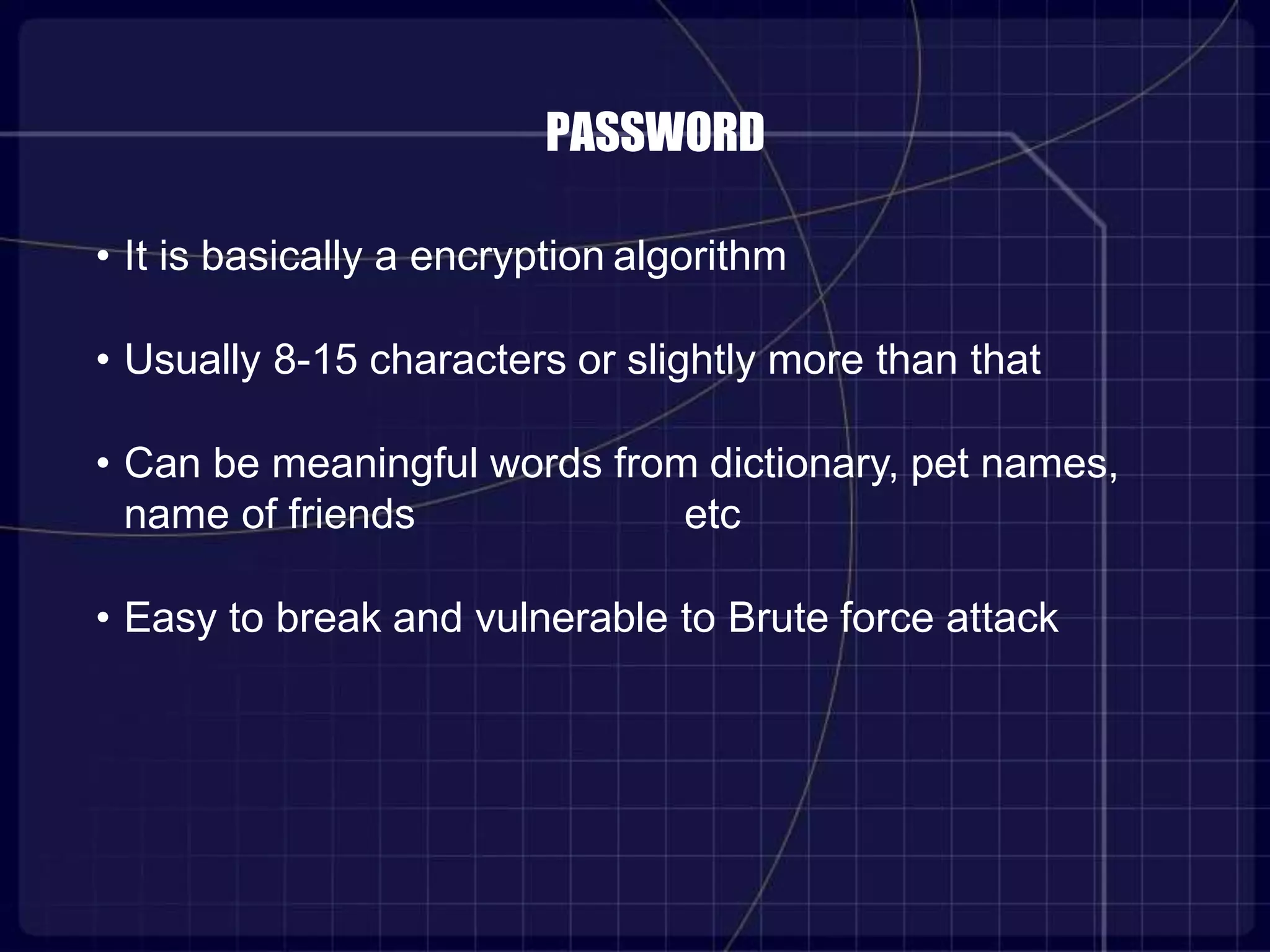 PASSWORD
• It is basically a encryption algorithm
• Usually 8-15 characters or slightly more than that
• Can be meaningful words from dictionary, pet names,
name of friends etc
• Easy to break and vulnerable to Brute force attack
 