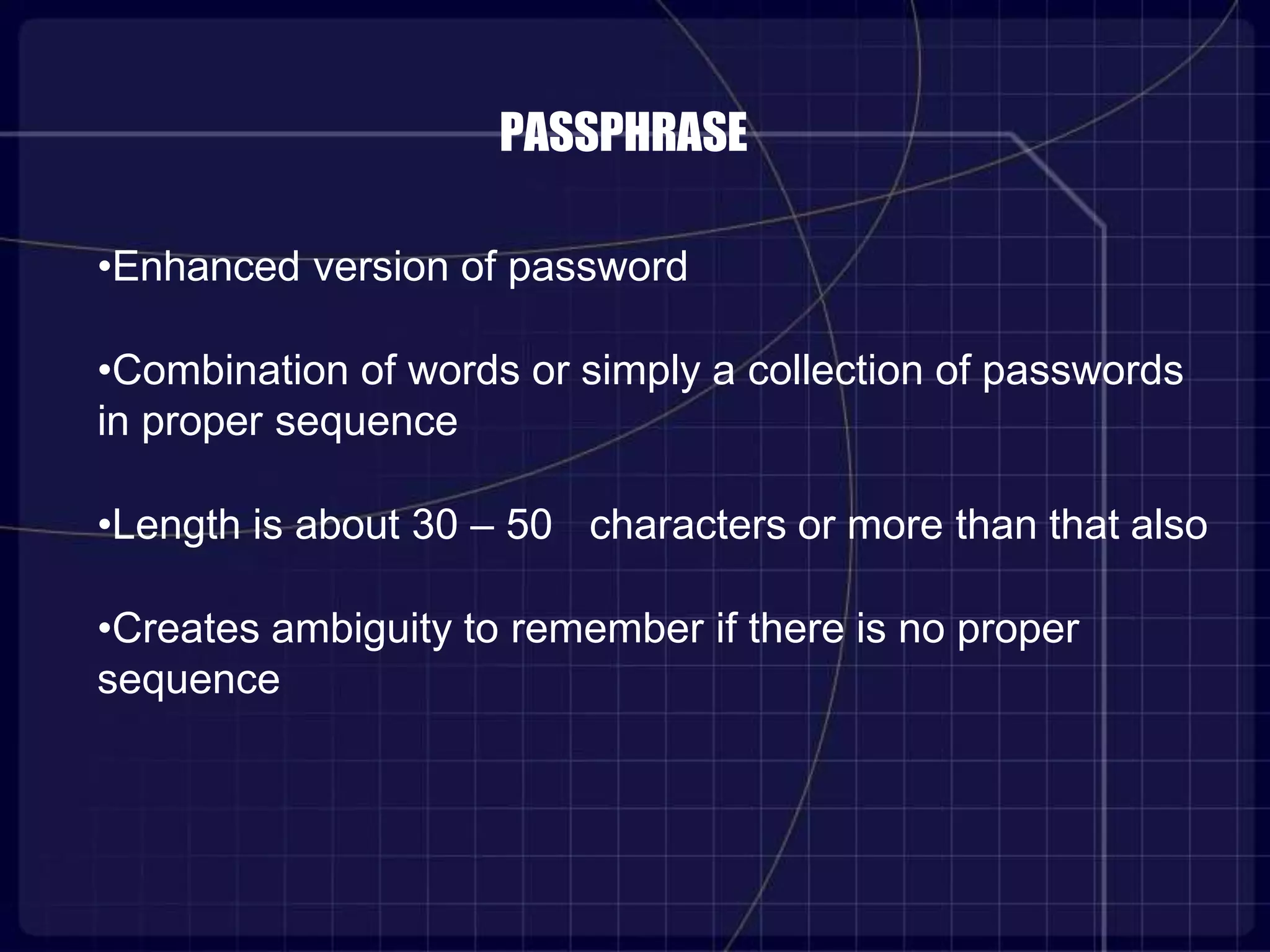 PASSPHRASE
•Enhanced version of password
•Combination of words or simply a collection of passwords
in proper sequence
•Length is about 30 – 50 characters or more than that also
•Creates ambiguity to remember if there is no proper
sequence
 