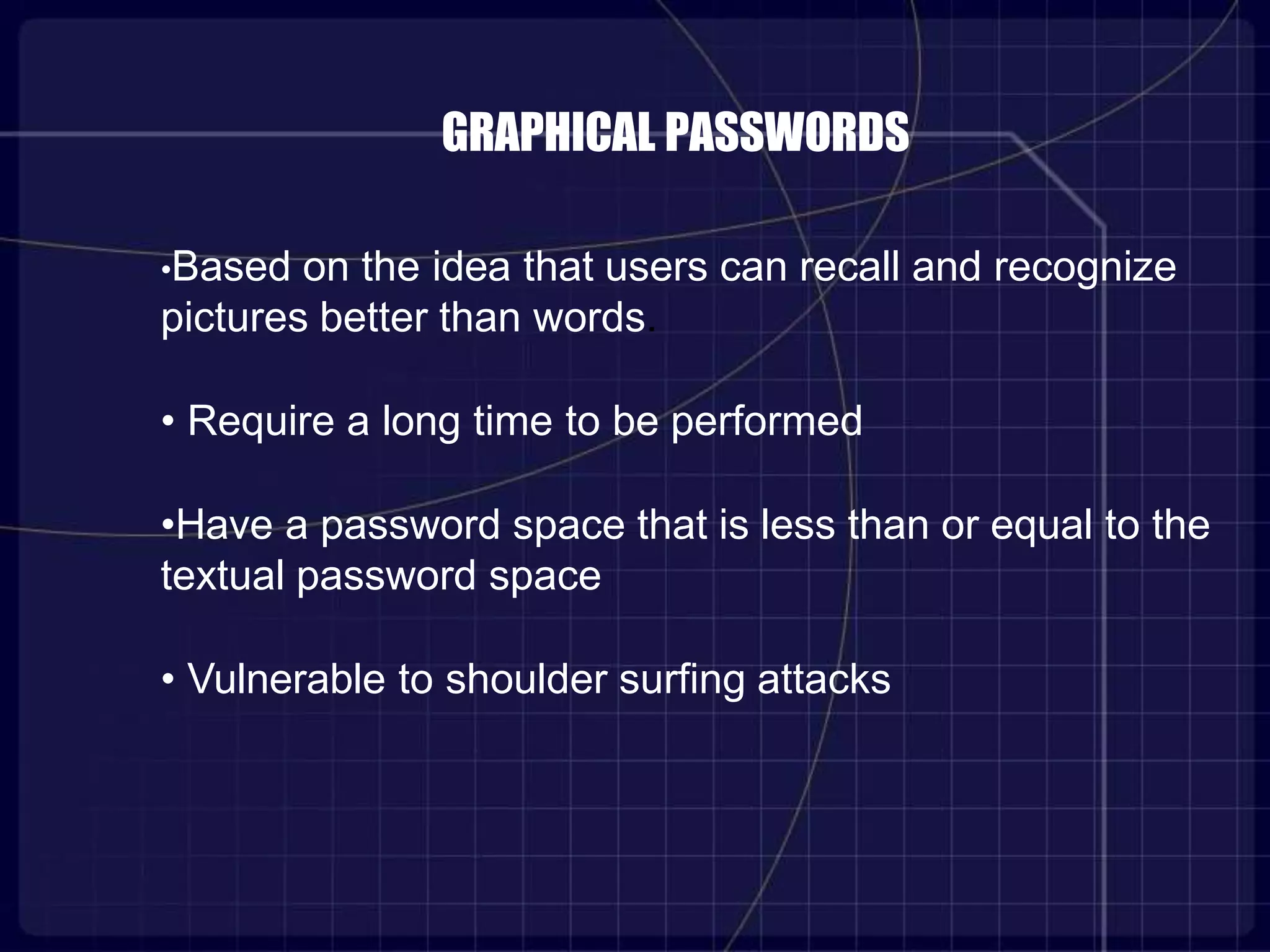 GRAPHICAL PASSWORDS
•Based on the idea that users can recall and recognize
pictures better than words.
• Require a long time to be performed
•Have a password space that is less than or equal to the
textual password space
• Vulnerable to shoulder surfing attacks
 