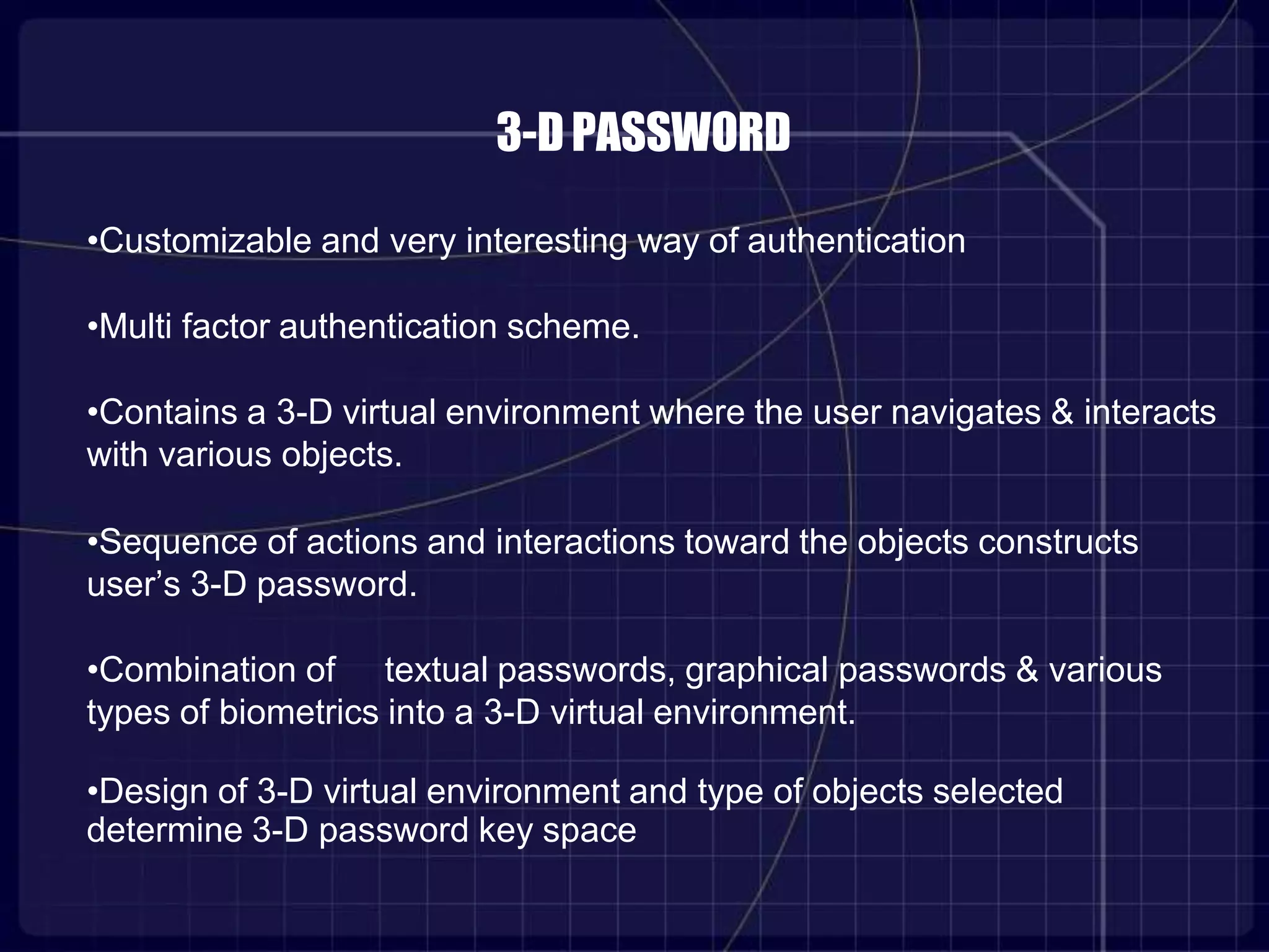 3-DPASSWORD
•Customizable and very interesting way of authentication
•Multi factor authentication scheme.
•Contains a 3-D virtual environment where the user navigates & interacts
with various objects.
•Sequence of actions and interactions toward the objects constructs
user’s 3-D password.
•Combination of textual passwords, graphical passwords & various
types of biometrics into a 3-D virtual environment.
•Design of 3-D virtual environment and type of objects selected
determine 3-D password key space
 