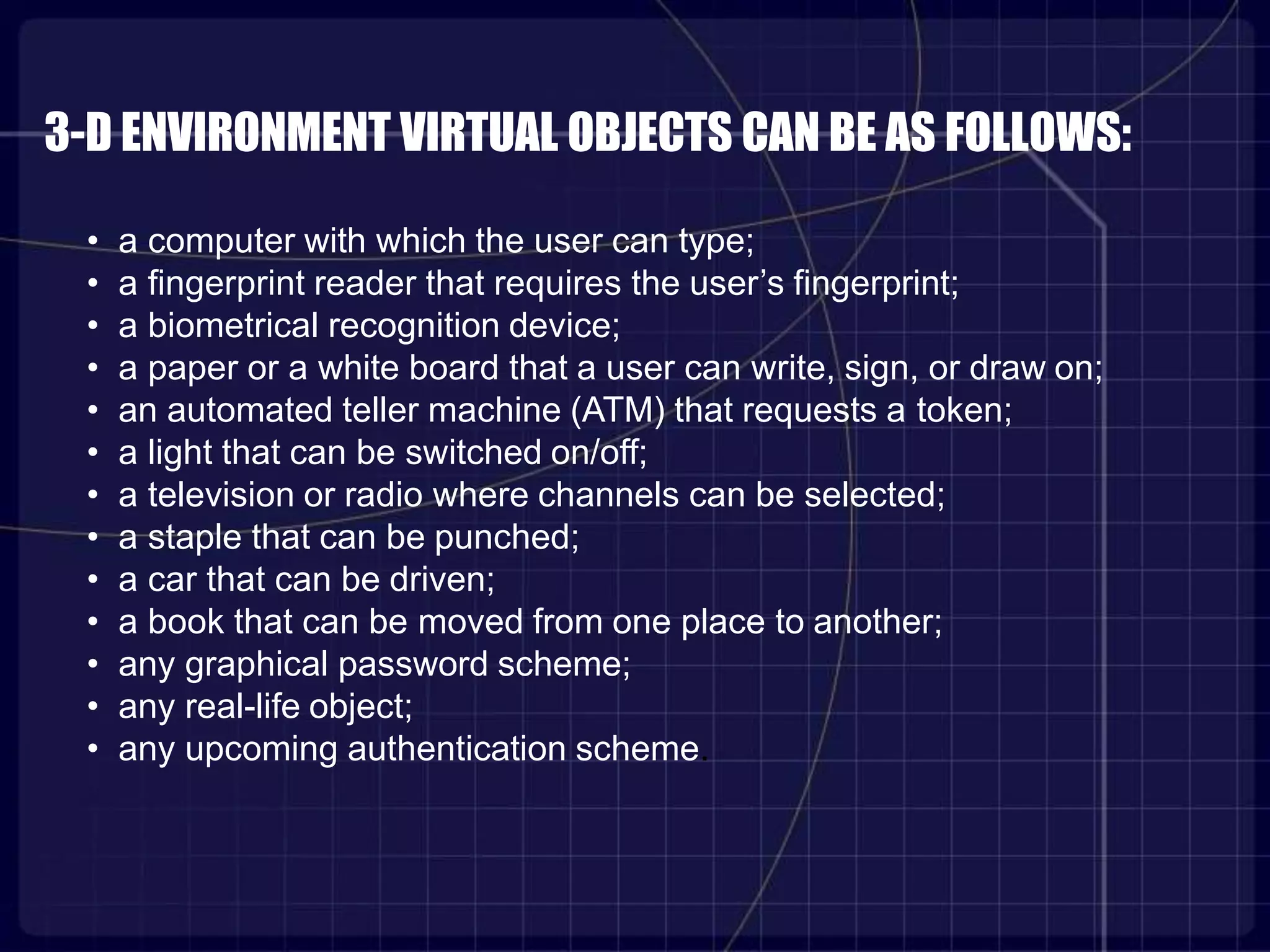 3-D ENVIRONMENT VIRTUAL OBJECTS CAN BE AS FOLLOWS:
• a computer with which the user can type;
• a fingerprint reader that requires the user’s fingerprint;
• a biometrical recognition device;
• a paper or a white board that a user can write, sign, or draw on;
• an automated teller machine (ATM) that requests a token;
• a light that can be switched on/off;
• a television or radio where channels can be selected;
• a staple that can be punched;
• a car that can be driven;
• a book that can be moved from one place to another;
• any graphical password scheme;
• any real-life object;
• any upcoming authentication scheme.
 