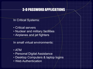 3-D PASSWORD APPLICATIONS
In Critical Systems:
• Critical servers
• Nuclear and military facilities
• Airplanes and jet fighters
In small virtual environments:
• ATM
• Personal Digital Assistance
• Desktop Computers & laptop logins
• Web Authentication
 