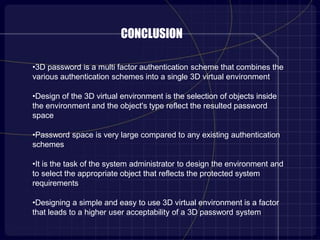 CONCLUSION
•3D password is a multi factor authentication scheme that combines the
various authentication schemes into a single 3D virtual environment.
•Design of the 3D virtual environment is the selection of objects inside
the environment and the object's type reflect the resulted password
space
•Password space is very large compared to any existing authentication
schemes
•It is the task of the system administrator to design the environment and
to select the appropriate object that reflects the protected system
requirements
•Designing a simple and easy to use 3D virtual environment is a factor
that leads to a higher user acceptability of a 3D password system.
 