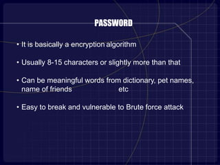 PASSWORD
• It is basically a encryption algorithm
• Usually 8-15 characters or slightly more than that
• Can be meaningful words from dictionary, pet names,
name of friends etc
• Easy to break and vulnerable to Brute force attack
 