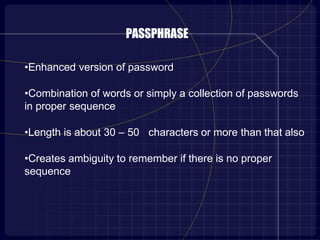 PASSPHRASE
•Enhanced version of password
•Combination of words or simply a collection of passwords
in proper sequence
•Length is about 30 – 50 characters or more than that also
•Creates ambiguity to remember if there is no proper
sequence
 