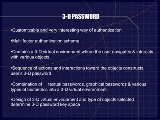 3-DPASSWORD
•Customizable and very interesting way of authentication
•Multi factor authentication scheme.
•Contains a 3-D virtual environment where the user navigates & interacts
with various objects.
•Sequence of actions and interactions toward the objects constructs
user’s 3-D password.
•Combination of textual passwords, graphical passwords & various
types of biometrics into a 3-D virtual environment.
•Design of 3-D virtual environment and type of objects selected
determine 3-D password key space
 