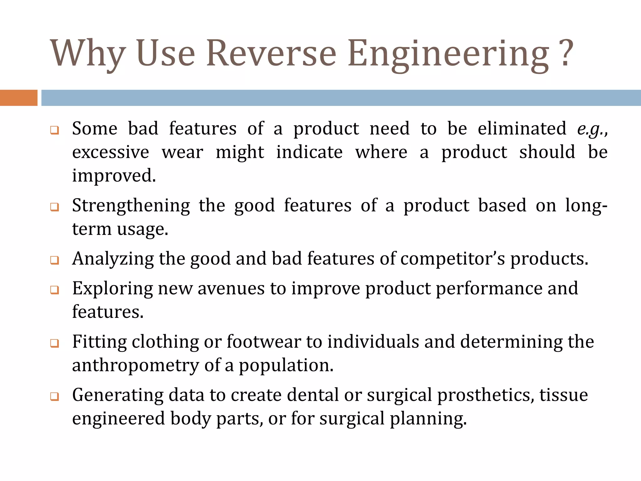 Why Use Reverse Engineering ?
 Some bad features of a product need to be eliminated e.g.,
excessive wear might indicate where a product should be
improved.
 Strengthening the good features of a product based on long-
term usage.
 Analyzing the good and bad features of competitor’s products.
 Exploring new avenues to improve product performance and
features.
 Fitting clothing or footwear to individuals and determining the
anthropometry of a population.
 Generating data to create dental or surgical prosthetics, tissue
engineered body parts, or for surgical planning.
 