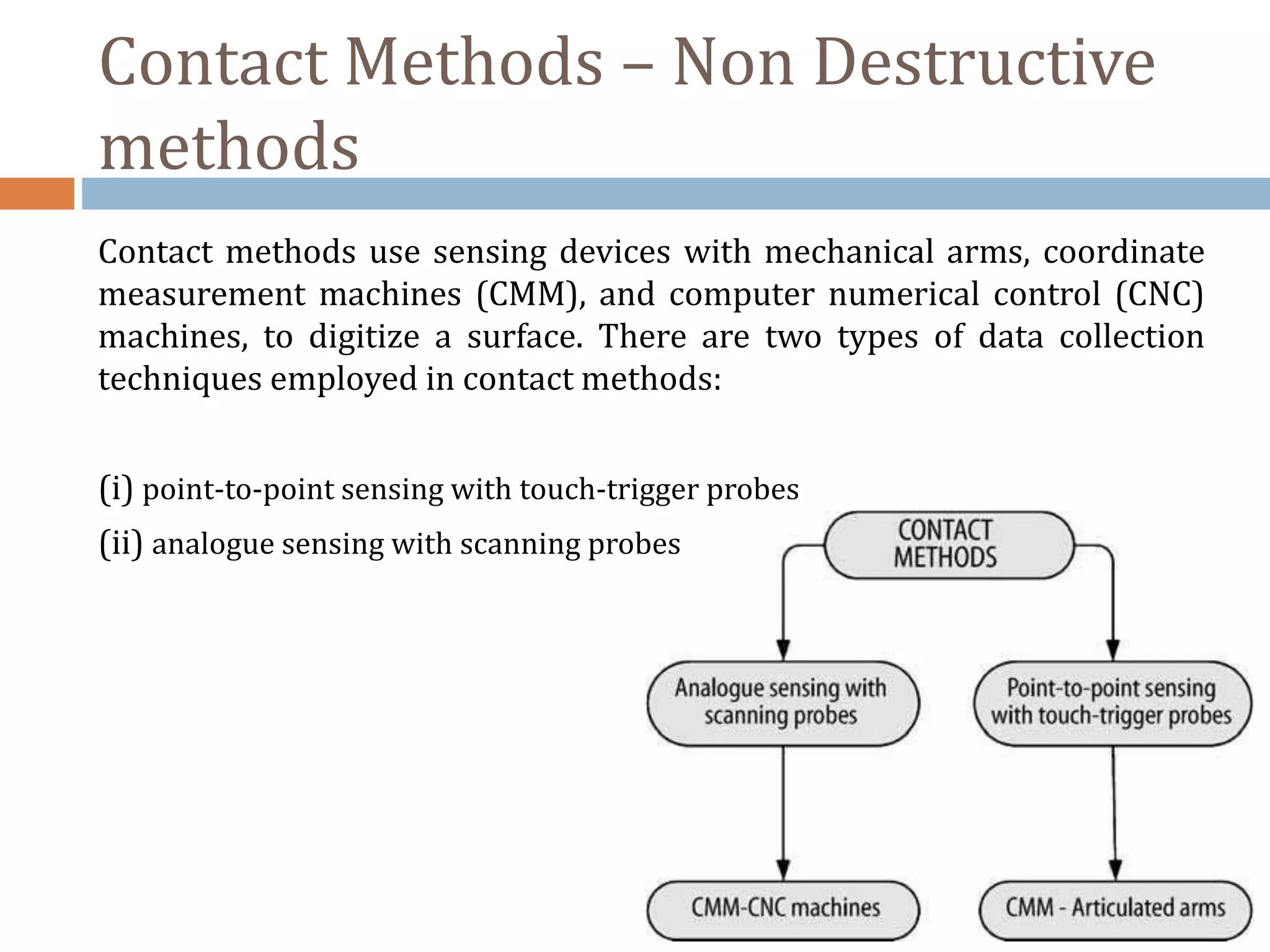 Contact Methods – Non Destructive
methods
Contact methods use sensing devices with mechanical arms, coordinate
measurement machines (CMM), and computer numerical control (CNC)
machines, to digitize a surface. There are two types of data collection
techniques employed in contact methods:
(i) point-to-point sensing with touch-trigger probes
(ii) analogue sensing with scanning probes
 