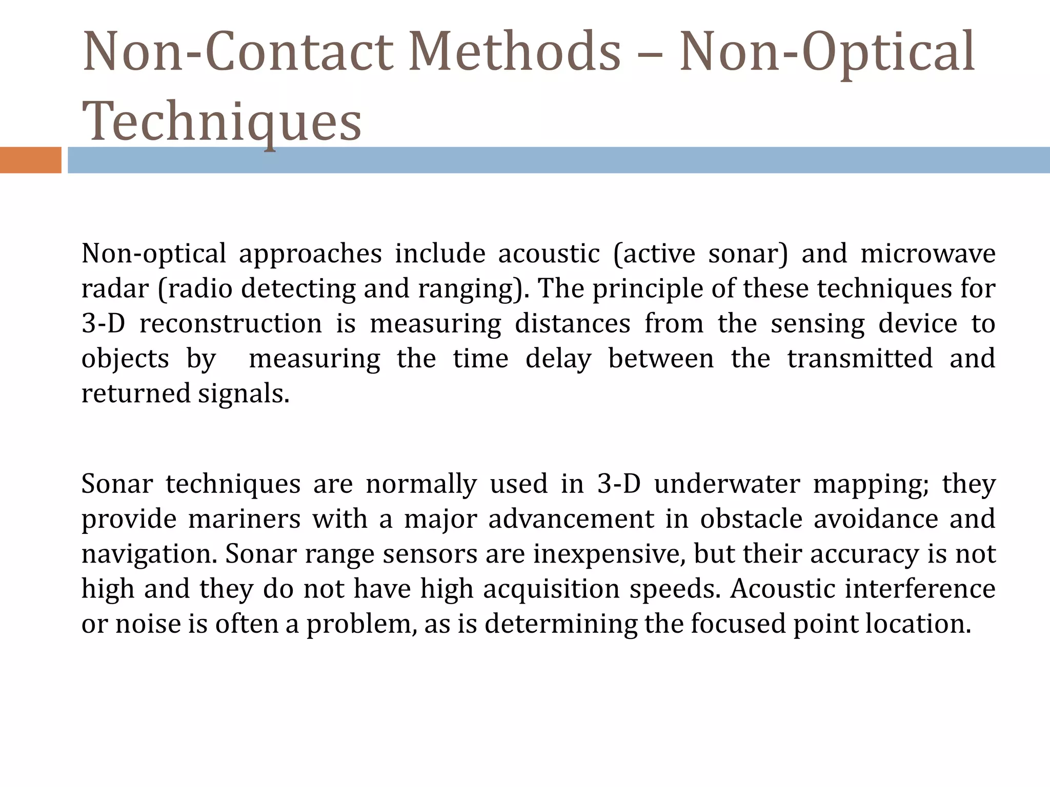 Non-Contact Methods – Non-Optical
Techniques
Non-optical approaches include acoustic (active sonar) and microwave
radar (radio detecting and ranging). The principle of these techniques for
3-D reconstruction is measuring distances from the sensing device to
objects by measuring the time delay between the transmitted and
returned signals.
Sonar techniques are normally used in 3-D underwater mapping; they
provide mariners with a major advancement in obstacle avoidance and
navigation. Sonar range sensors are inexpensive, but their accuracy is not
high and they do not have high acquisition speeds. Acoustic interference
or noise is often a problem, as is determining the focused point location.
 