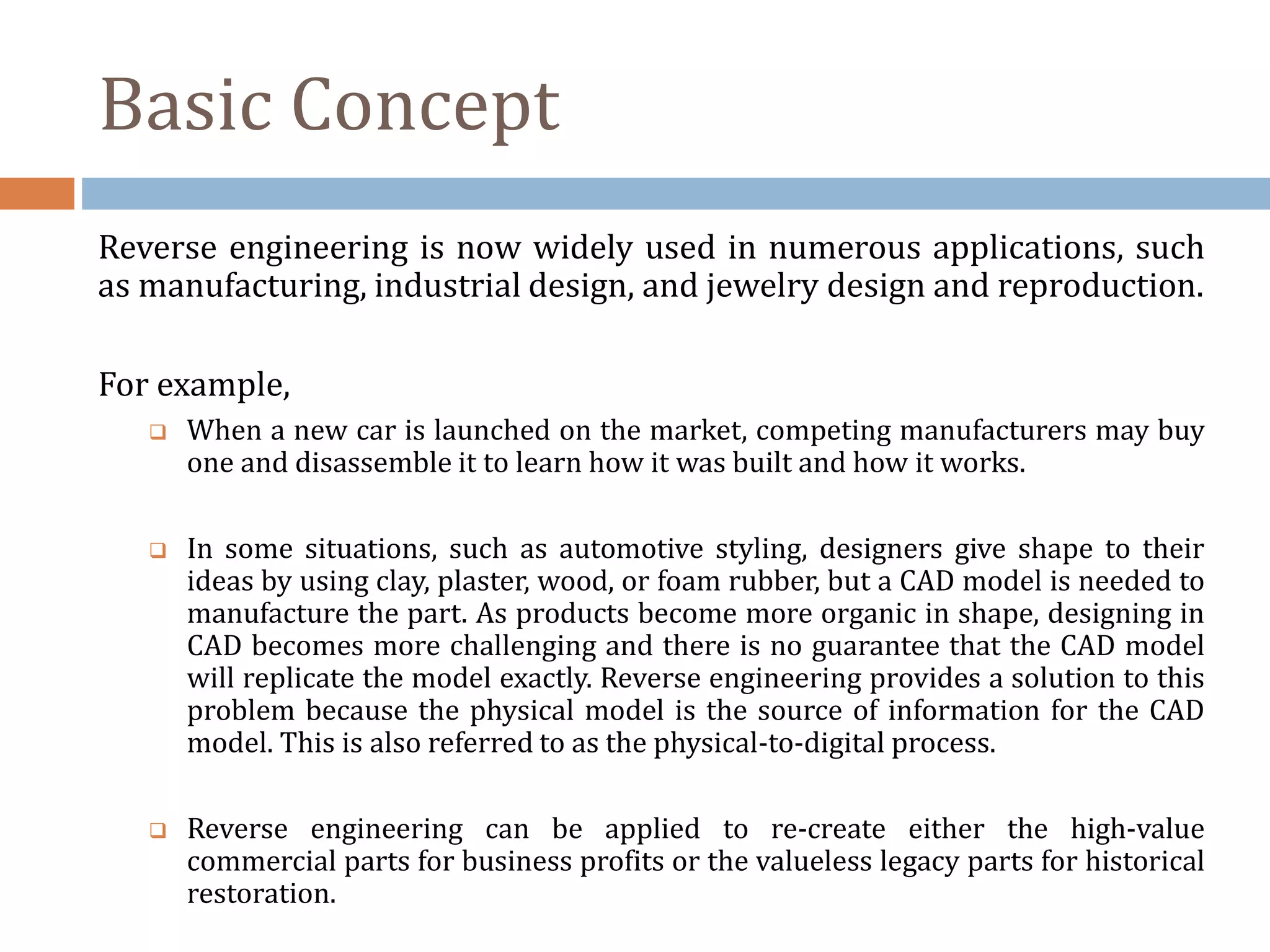 Basic Concept
Reverse engineering is now widely used in numerous applications, such
as manufacturing, industrial design, and jewelry design and reproduction.
For example,
 When a new car is launched on the market, competing manufacturers may buy
one and disassemble it to learn how it was built and how it works.
 In some situations, such as automotive styling, designers give shape to their
ideas by using clay, plaster, wood, or foam rubber, but a CAD model is needed to
manufacture the part. As products become more organic in shape, designing in
CAD becomes more challenging and there is no guarantee that the CAD model
will replicate the model exactly. Reverse engineering provides a solution to this
problem because the physical model is the source of information for the CAD
model. This is also referred to as the physical-to-digital process.
 Reverse engineering can be applied to re-create either the high-value
commercial parts for business profits or the valueless legacy parts for historical
restoration.
 