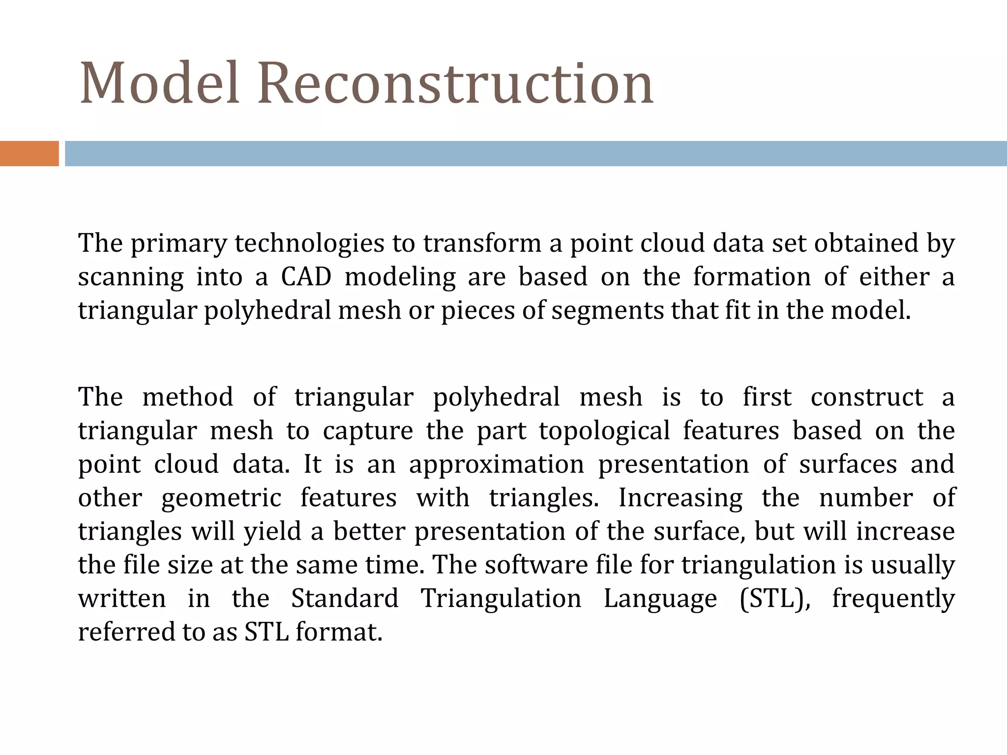 Model Reconstruction
The primary technologies to transform a point cloud data set obtained by
scanning into a CAD modeling are based on the formation of either a
triangular polyhedral mesh or pieces of segments that fit in the model.
The method of triangular polyhedral mesh is to first construct a
triangular mesh to capture the part topological features based on the
point cloud data. It is an approximation presentation of surfaces and
other geometric features with triangles. Increasing the number of
triangles will yield a better presentation of the surface, but will increase
the file size at the same time. The software file for triangulation is usually
written in the Standard Triangulation Language (STL), frequently
referred to as STL format.
 
