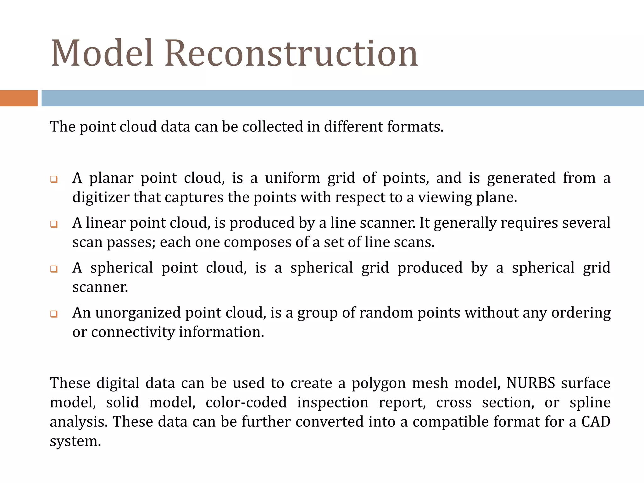 Model Reconstruction
The point cloud data can be collected in different formats.
 A planar point cloud, is a uniform grid of points, and is generated from a
digitizer that captures the points with respect to a viewing plane.
 A linear point cloud, is produced by a line scanner. It generally requires several
scan passes; each one composes of a set of line scans.
 A spherical point cloud, is a spherical grid produced by a spherical grid
scanner.
 An unorganized point cloud, is a group of random points without any ordering
or connectivity information.
These digital data can be used to create a polygon mesh model, NURBS surface
model, solid model, color-coded inspection report, cross section, or spline
analysis. These data can be further converted into a compatible format for a CAD
system.
 
