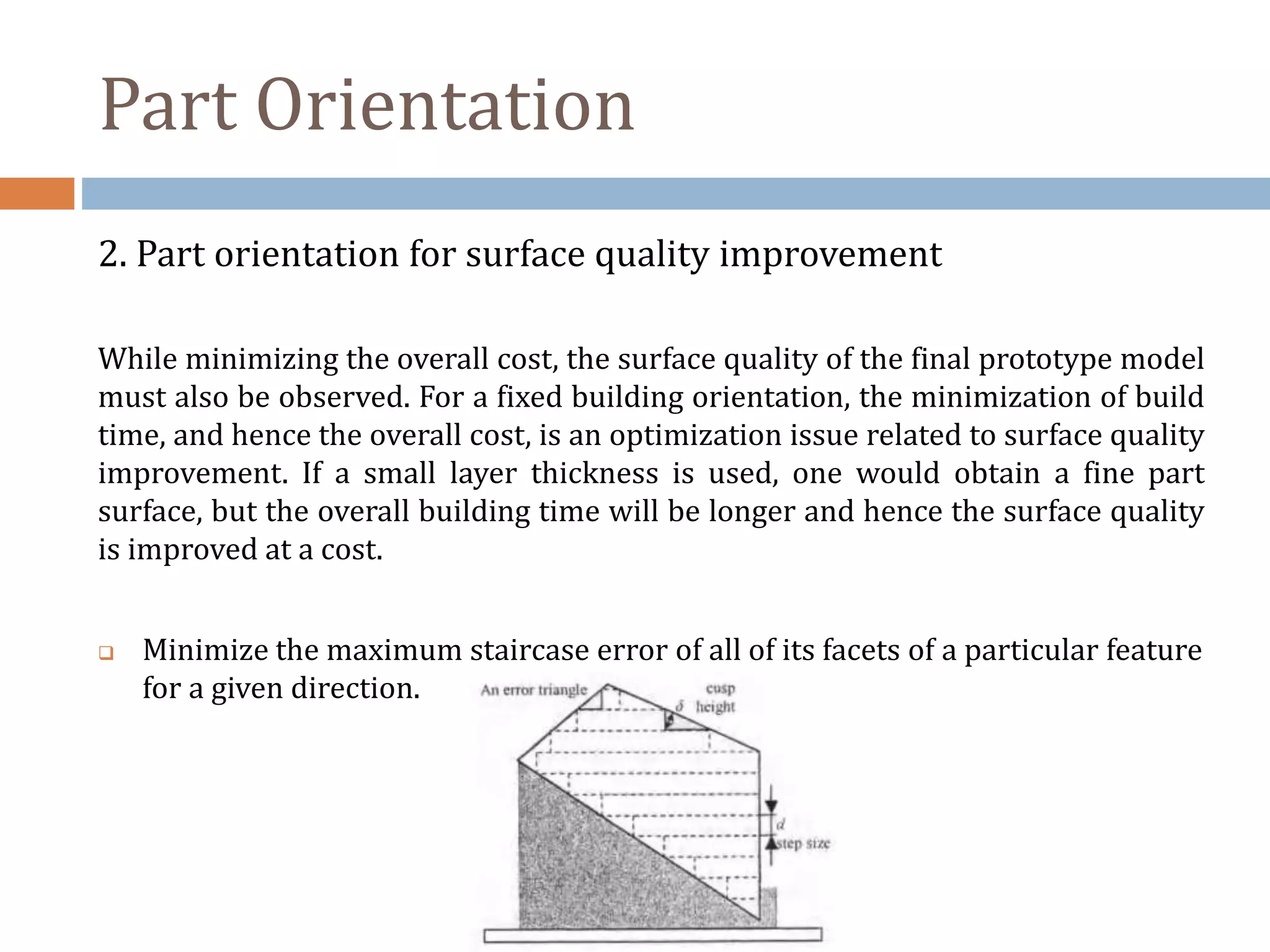 Part Orientation
2. Part orientation for surface quality improvement
While minimizing the overall cost, the surface quality of the final prototype model
must also be observed. For a fixed building orientation, the minimization of build
time, and hence the overall cost, is an optimization issue related to surface quality
improvement. If a small layer thickness is used, one would obtain a fine part
surface, but the overall building time will be longer and hence the surface quality
is improved at a cost.
 Minimize the maximum staircase error of all of its facets of a particular feature
for a given direction.
 