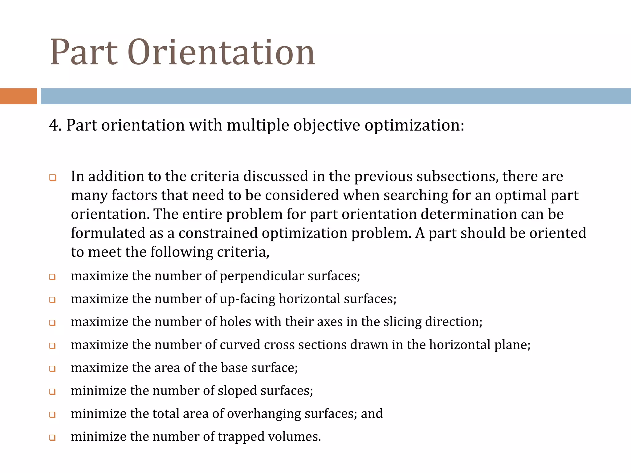 Part Orientation
4. Part orientation with multiple objective optimization:
 In addition to the criteria discussed in the previous subsections, there are
many factors that need to be considered when searching for an optimal part
orientation. The entire problem for part orientation determination can be
formulated as a constrained optimization problem. A part should be oriented
to meet the following criteria,
 maximize the number of perpendicular surfaces;
 maximize the number of up-facing horizontal surfaces;
 maximize the number of holes with their axes in the slicing direction;
 maximize the number of curved cross sections drawn in the horizontal plane;
 maximize the area of the base surface;
 minimize the number of sloped surfaces;
 minimize the total area of overhanging surfaces; and
 minimize the number of trapped volumes.
 