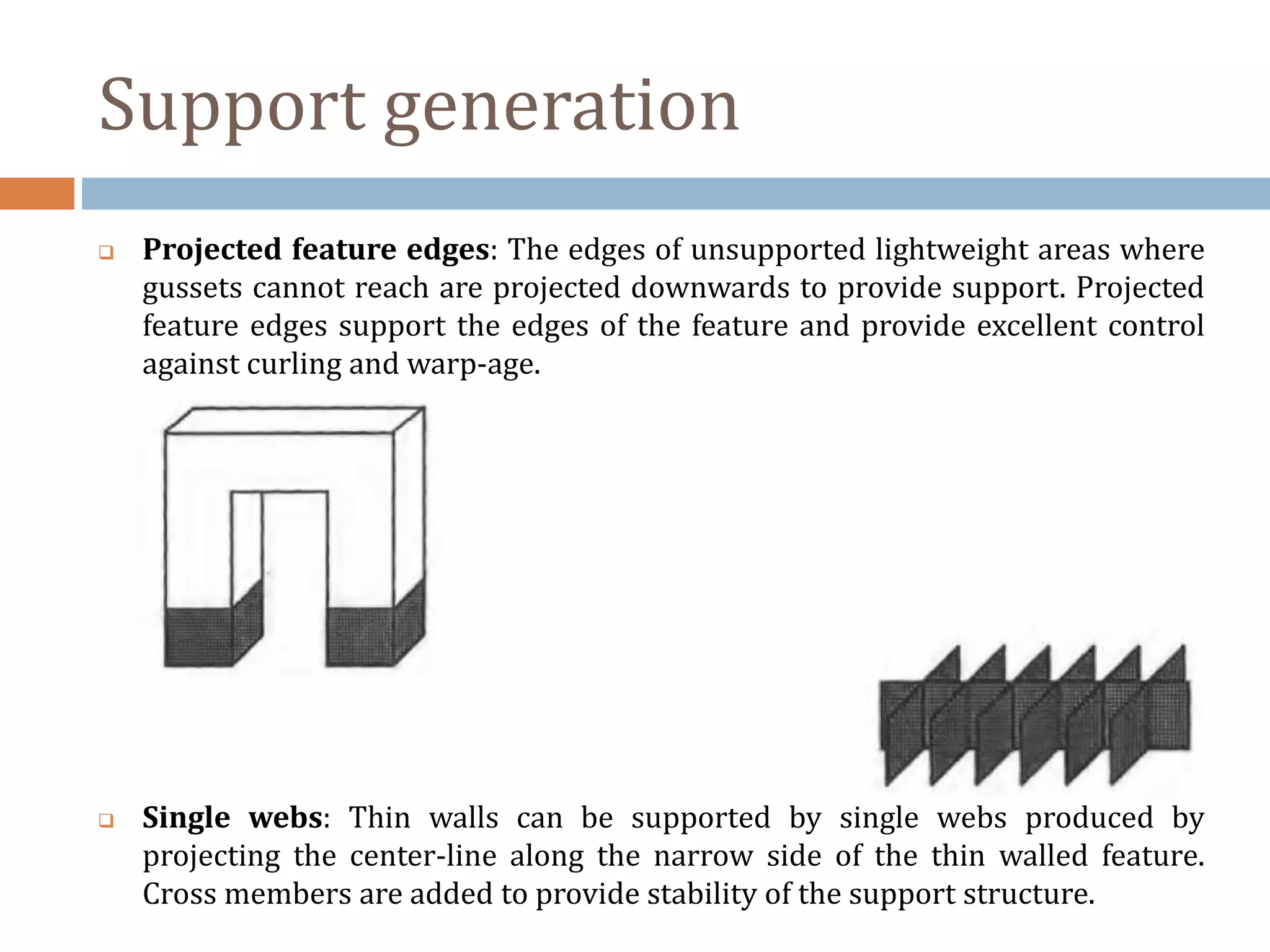 Support generation
 Projected feature edges: The edges of unsupported lightweight areas where
gussets cannot reach are projected downwards to provide support. Projected
feature edges support the edges of the feature and provide excellent control
against curling and warp-age.
 Single webs: Thin walls can be supported by single webs produced by
projecting the center-line along the narrow side of the thin walled feature.
Cross members are added to provide stability of the support structure.
 