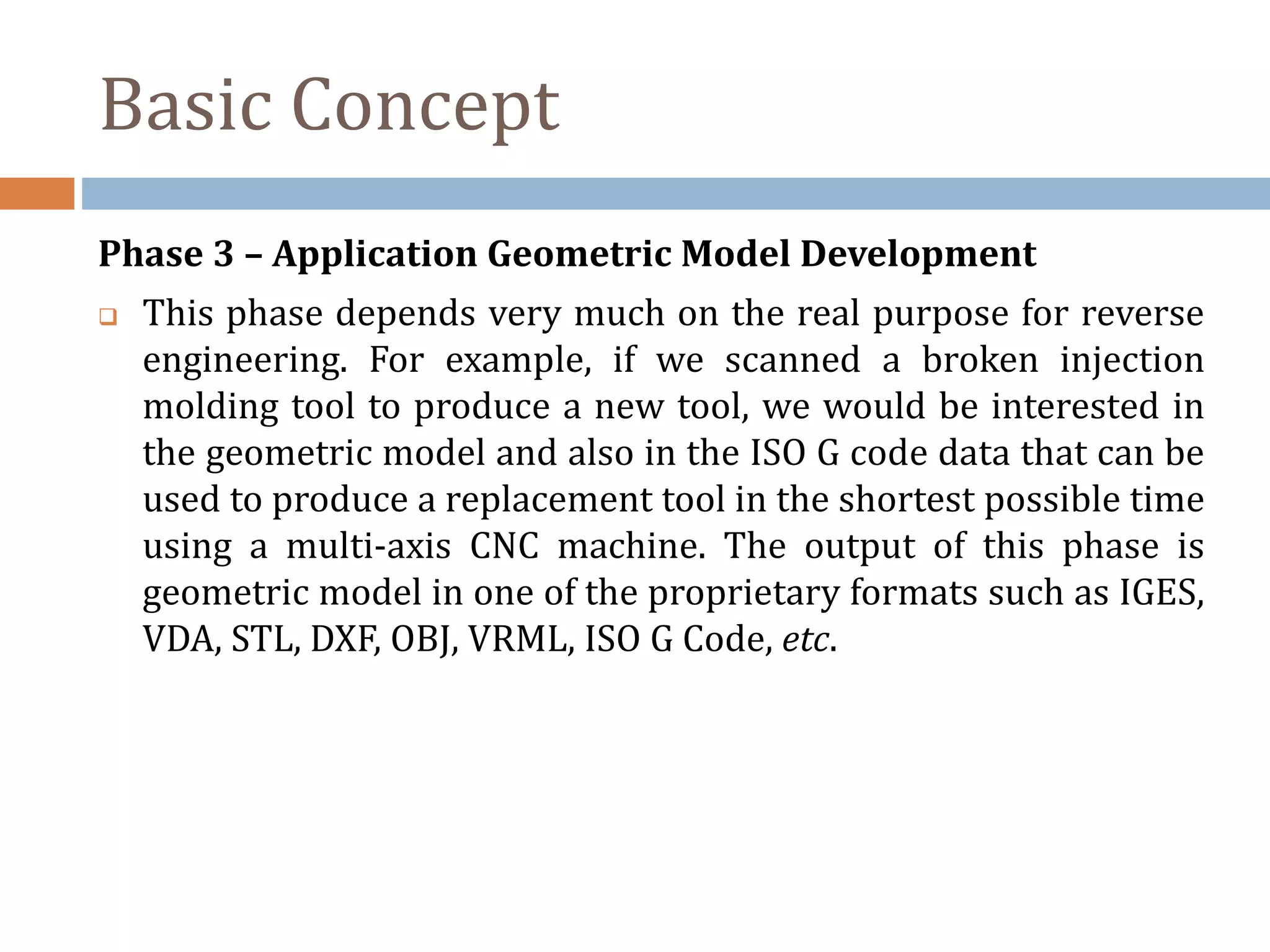 Phase 3 – Application Geometric Model Development
 This phase depends very much on the real purpose for reverse
engineering. For example, if we scanned a broken injection
molding tool to produce a new tool, we would be interested in
the geometric model and also in the ISO G code data that can be
used to produce a replacement tool in the shortest possible time
using a multi-axis CNC machine. The output of this phase is
geometric model in one of the proprietary formats such as IGES,
VDA, STL, DXF, OBJ, VRML, ISO G Code, etc.
Basic Concept
 