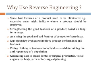Why Use Reverse Engineering ?
 Some bad features of a product need to be eliminated e.g.,
excessive wear might indicate where a product should be
improved.
 Strengthening the good features of a product based on long-
term usage.
 Analyzing the good and bad features of competitor’s products.
 Exploring new avenues to improve product performance and
features.
 Fitting clothing or footwear to individuals and determining the
anthropometry of a population.
 Generating data to create dental or surgical prosthetics, tissue
engineered body parts, or for surgical planning.
 