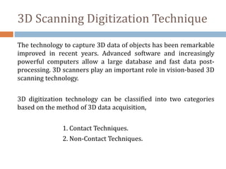 3D Scanning Digitization Technique
The technology to capture 3D data of objects has been remarkable
improved in recent years. Advanced software and increasingly
powerful computers allow a large database and fast data post-
processing. 3D scanners play an important role in vision-based 3D
scanning technology.
3D digitization technology can be classified into two categories
based on the method of 3D data acquisition,
1. Contact Techniques.
2. Non-Contact Techniques.
 
