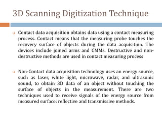 3D Scanning Digitization Technique
 Contact data acquisition obtains data using a contact measuring
process. Contact means that the measuring probe touches the
recovery surface of objects during the data acquisition. The
devices include joined arms and CMMs. Destructive and non-
destructive methods are used in contact measuring process
 Non-Contact data acquisition technology uses an energy source,
such as laser, white light, microwave, radar, and ultrasonic
sound, to obtain 3D data of an object without touching the
surface of objects in the measurement. There are two
techniques used to receive signals of the energy source from
measured surface: reflective and transmissive methods.
 