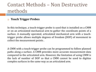Contact Methods – Non Destructive
methods
 Touch Trigger Probes
In this technique, a touch-trigger probe is used that is installed on a CMM
or on an articulated mechanical arm to gather the coordinate points of a
surface. A manually operated, articulated mechanical arm with a touch-
trigger probe allows multiple degrees of freedom (DOF) of movement to
collect the measurement points .
A CMM with a touch-trigger probe can be programmed to follow planned
paths along a surface. A CMM provides more accurate measurement data
compared to the articulated arm. However, the limitation of using CMM is
the lack of number of DOF so that a CMM cannot be used to digitize
complex surfaces in the same way as an articulated arm.
 