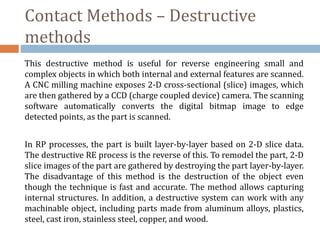Contact Methods – Destructive
methods
This destructive method is useful for reverse engineering small and
complex objects in which both internal and external features are scanned.
A CNC milling machine exposes 2-D cross-sectional (slice) images, which
are then gathered by a CCD (charge coupled device) camera. The scanning
software automatically converts the digital bitmap image to edge
detected points, as the part is scanned.
In RP processes, the part is built layer-by-layer based on 2-D slice data.
The destructive RE process is the reverse of this. To remodel the part, 2-D
slice images of the part are gathered by destroying the part layer-by-layer.
The disadvantage of this method is the destruction of the object even
though the technique is fast and accurate. The method allows capturing
internal structures. In addition, a destructive system can work with any
machinable object, including parts made from aluminum alloys, plastics,
steel, cast iron, stainless steel, copper, and wood.
 