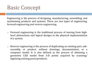 Basic Concept
Engineering is the process of designing, manufacturing, assembling, and
maintaining products and systems. There are two types of engineering,
forward engineering and reverse engineering.
 Forward engineering is the traditional process of moving from high-
level abstractions and logical designs to the physical implementation
of a system.
 Reverse engineering is the process of duplicating an existing part, sub-
assembly, or product, without drawings, documentation, or a
computer model. It is also defined as the process of obtaining a
geometric CAD model from 3-D points acquired by scanning/
digitizing existing parts/products.
 