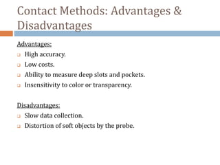 Contact Methods: Advantages &
Disadvantages
Advantages:
 High accuracy.
 Low costs.
 Ability to measure deep slots and pockets.
 Insensitivity to color or transparency.
Disadvantages:
 Slow data collection.
 Distortion of soft objects by the probe.
 