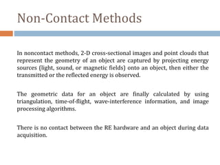Non-Contact Methods
In noncontact methods, 2-D cross-sectional images and point clouds that
represent the geometry of an object are captured by projecting energy
sources (light, sound, or magnetic fields) onto an object, then either the
transmitted or the reflected energy is observed.
The geometric data for an object are finally calculated by using
triangulation, time-of-flight, wave-interference information, and image
processing algorithms.
There is no contact between the RE hardware and an object during data
acquisition.
 