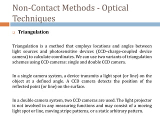 Non-Contact Methods - Optical
Techniques
 Triangulation
Triangulation is a method that employs locations and angles between
light sources and photosensitive devices (CCD–charge-coupled device
camera) to calculate coordinates. We can use two variants of triangulation
schemes using CCD cameras: single and double CCD camera.
In a single camera system, a device transmits a light spot (or line) on the
object at a defined angle. A CCD camera detects the position of the
reflected point (or line) on the surface.
In a double camera system, two CCD cameras are used. The light projector
is not involved in any measuring functions and may consist of a moving
light spot or line, moving stripe patterns, or a static arbitrary pattern.
 