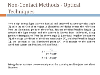 Non-Contact Methods - Optical
Techniques
Here a high energy light source is focused and projected at a pre-specified angle
(θ) onto the surface of an object. A photosensitive device senses the reflection
from the illuminated point on the surface. Because the fixed baseline length (L)
between the light source and the camera is known from calibration, using
geometric triangulation from the known angle (θ ), the focal length of the camera
(F), the image coordinate of the illuminated point (P), and fixed baseline length
(L), the position of the illuminated point (Pi) with respect to the camera
coordinate system can be calculated as follows ;
Triangulation scanners are commonly used for scanning small objects over short
distances.
 