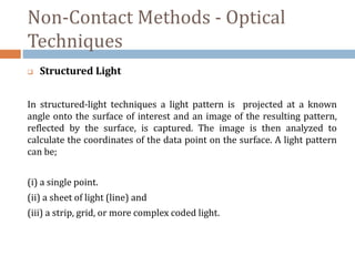 Non-Contact Methods - Optical
Techniques
 Structured Light
In structured-light techniques a light pattern is projected at a known
angle onto the surface of interest and an image of the resulting pattern,
reflected by the surface, is captured. The image is then analyzed to
calculate the coordinates of the data point on the surface. A light pattern
can be;
(i) a single point.
(ii) a sheet of light (line) and
(iii) a strip, grid, or more complex coded light.
 