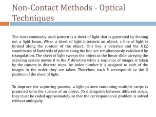 Non-Contact Methods - Optical
Techniques
The most commonly used pattern is a sheet of light that is generated by fanning
out a light beam. When a sheet of light intersects an object, a line of light is
formed along the contour of the object. This line is detected and the X,Y,Z
coordinates of hundreds of points along the line are simultaneously calculated by
triangulation. The sheet of light sweeps the object as the linear slide carrying the
scanning system moves it in the X direction while a sequence of images is taken
by the camera in discrete steps. An index number k is assigned to each of the
images in the order they are taken. Therefore, each k corresponds to the X
position of the sheet of light.
To improve the capturing process, a light pattern containing multiple strips is
projected onto the surface of an object. To distinguish between different strips,
they must be coded approximately so that the correspondence problem is solved
without ambiguity
 