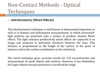 Non-Contact Methods - Optical
Techniques
 Interferometry (Moiré Effects)
The interferometry technique is well known in dimensional inspection as
well as in flatness and deformation measurements, in which structured-
light patterns are projected onto a surface to produce shadow Moiré
effects. The light contours produced by moiré effects are captured in an
image and analyzed to determine distances between the lines. This
distance is proportional to the height of the surface at the point of
interest, and so the surface coordinates can be calculated.
The moiré technique gives accurate results for 3-D reconstruction and
measurement of small objects and surfaces. However, it has limitations
for larger objects because precision is sacrificed for range.
 