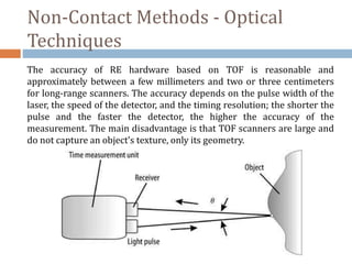 Non-Contact Methods - Optical
Techniques
The accuracy of RE hardware based on TOF is reasonable and
approximately between a few millimeters and two or three centimeters
for long-range scanners. The accuracy depends on the pulse width of the
laser, the speed of the detector, and the timing resolution; the shorter the
pulse and the faster the detector, the higher the accuracy of the
measurement. The main disadvantage is that TOF scanners are large and
do not capture an object’s texture, only its geometry.
 
