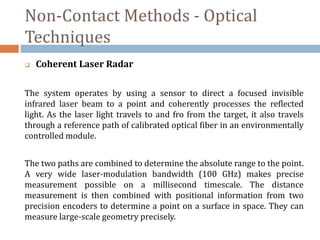 Non-Contact Methods - Optical
Techniques
 Coherent Laser Radar
The system operates by using a sensor to direct a focused invisible
infrared laser beam to a point and coherently processes the reflected
light. As the laser light travels to and fro from the target, it also travels
through a reference path of calibrated optical fiber in an environmentally
controlled module.
The two paths are combined to determine the absolute range to the point.
A very wide laser-modulation bandwidth (100 GHz) makes precise
measurement possible on a millisecond timescale. The distance
measurement is then combined with positional information from two
precision encoders to determine a point on a surface in space. They can
measure large-scale geometry precisely.
 