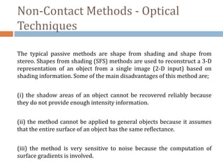 Non-Contact Methods - Optical
Techniques
The typical passive methods are shape from shading and shape from
stereo. Shapes from shading (SFS) methods are used to reconstruct a 3-D
representation of an object from a single image (2-D input) based on
shading information. Some of the main disadvantages of this method are;
(i) the shadow areas of an object cannot be recovered reliably because
they do not provide enough intensity information.
(ii) the method cannot be applied to general objects because it assumes
that the entire surface of an object has the same reflectance.
(iii) the method is very sensitive to noise because the computation of
surface gradients is involved.
 