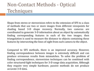 Non-Contact Methods - Optical
Techniques
Shape from stereo or stereovision refers to the extension of SFS to a class
of methods that use two or more images from different viewpoints for
shading based 3-D shape recovery. Normally, two cameras are
coordinated to generate 3-D information about an object by automatically
finding corresponding features in each of the two images; then
triangulation is used to measure the distance to objects containing these
features by intersecting the lines of sight from each camera to the object.
Compared to SFS methods, there is an improved accuracy. However,
finding correspondence between images is extremely difficult and can
produce erroneous results from mismatches. To solve the problem of
finding correspondence, stereovision techniques can be combined with
color structured-light techniques for 3-D range data acquisition. Although
they require very simple hardware, passive methods do not produce
accurate 3-D data.
 