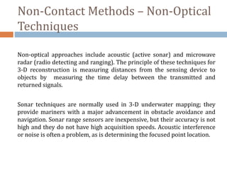 Non-Contact Methods – Non-Optical
Techniques
Non-optical approaches include acoustic (active sonar) and microwave
radar (radio detecting and ranging). The principle of these techniques for
3-D reconstruction is measuring distances from the sensing device to
objects by measuring the time delay between the transmitted and
returned signals.
Sonar techniques are normally used in 3-D underwater mapping; they
provide mariners with a major advancement in obstacle avoidance and
navigation. Sonar range sensors are inexpensive, but their accuracy is not
high and they do not have high acquisition speeds. Acoustic interference
or noise is often a problem, as is determining the focused point location.
 