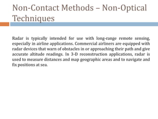 Non-Contact Methods – Non-Optical
Techniques
Radar is typically intended for use with long-range remote sensing,
especially in airline applications. Commercial airliners are equipped with
radar devices that warn of obstacles in or approaching their path and give
accurate altitude readings. In 3-D reconstruction applications, radar is
used to measure distances and map geographic areas and to navigate and
fix positions at sea.
 